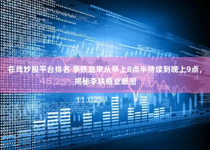 在线炒股平台排名 李铁庭审从早上8点半持续到晚上9点，揭秘李铁商业版图