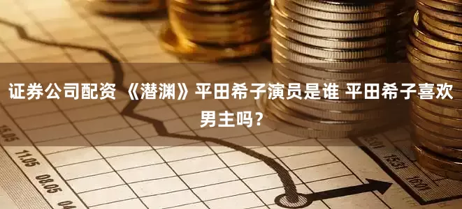证券公司配资 《潜渊》平田希子演员是谁 平田希子喜欢男主吗？