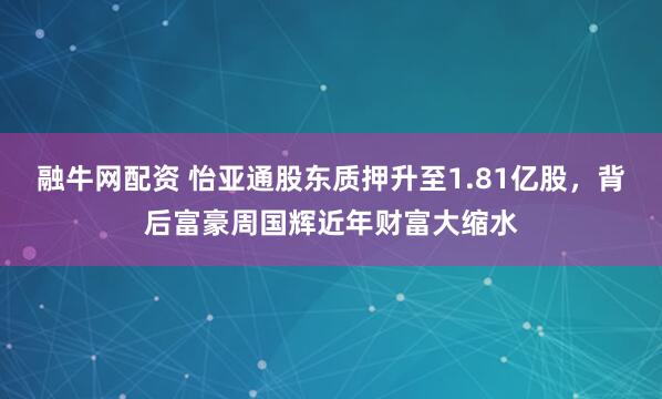 融牛网配资 怡亚通股东质押升至1.81亿股，背后富豪周国辉近年财富大缩水