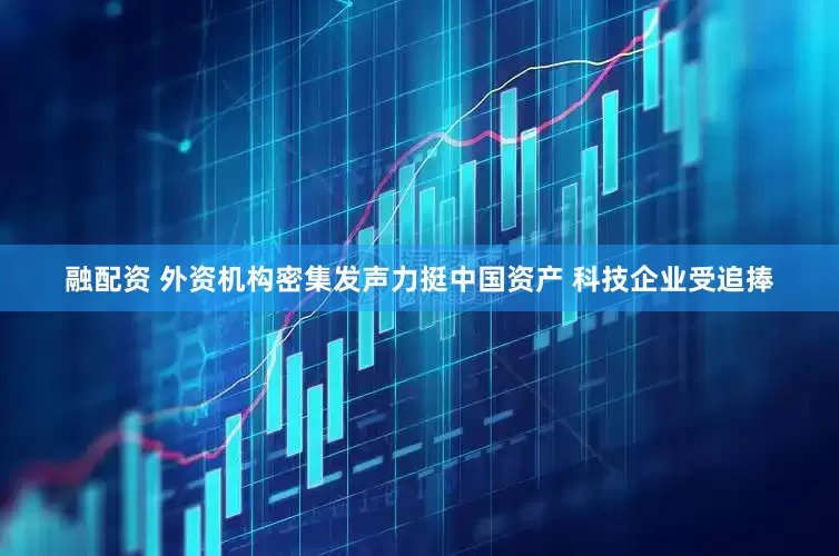 融配资 外资机构密集发声力挺中国资产 科技企业受追捧