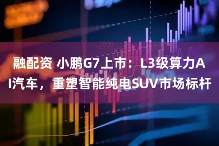 融配资 小鹏G7上市：L3级算力AI汽车，重塑智能纯电SUV市场标杆