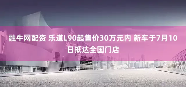 融牛网配资 乐道L90起售价30万元内 新车于7月10日抵达全国门店