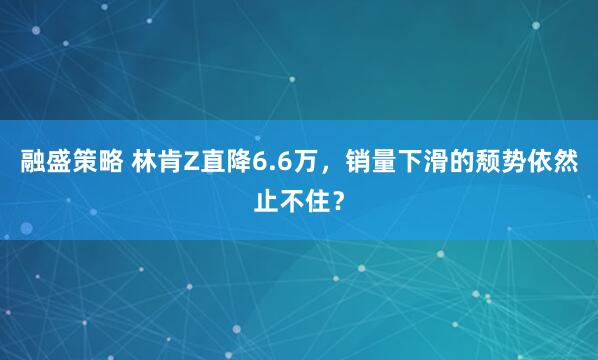 融盛策略 林肯Z直降6.6万，销量下滑的颓势依然止不住？