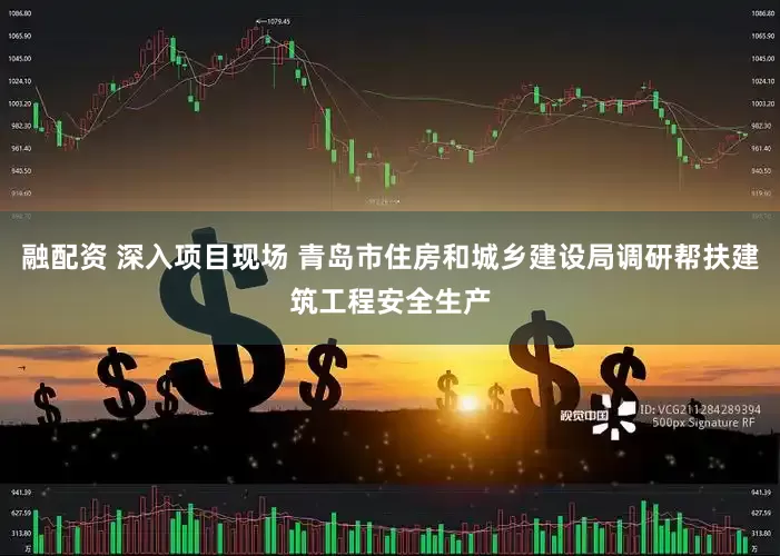 融配资 深入项目现场 青岛市住房和城乡建设局调研帮扶建筑工程安全生产