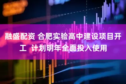 融盛配资 合肥实验高中建设项目开工  计划明年全面投入使用