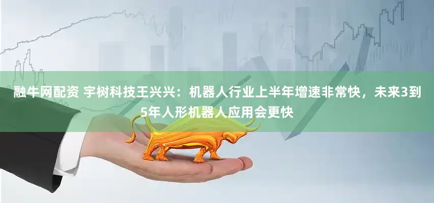 融牛网配资 宇树科技王兴兴：机器人行业上半年增速非常快，未来3到5年人形机器人应用会更快