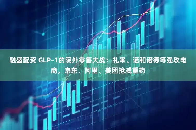 融盛配资 GLP-1的院外零售大战：礼来、诺和诺德等强攻电商，京东、阿里、美团抢减重药