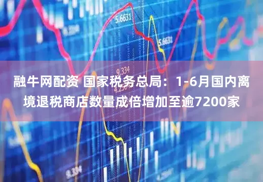 融牛网配资 国家税务总局：1-6月国内离境退税商店数量成倍增加至逾7200家