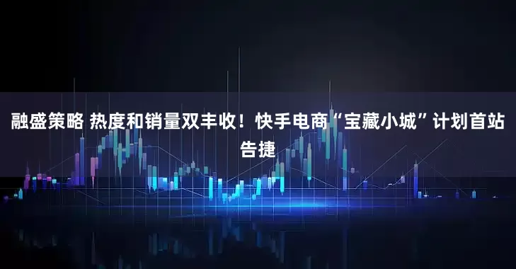 融盛策略 热度和销量双丰收！快手电商“宝藏小城”计划首站告捷