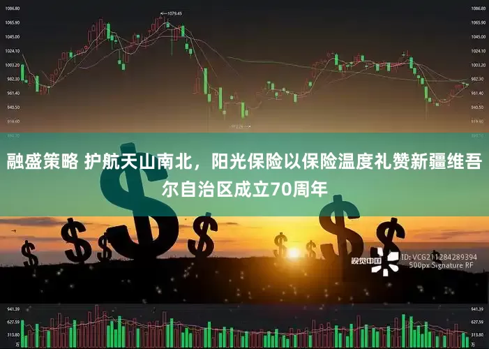 融盛策略 护航天山南北，阳光保险以保险温度礼赞新疆维吾尔自治区成立70周年