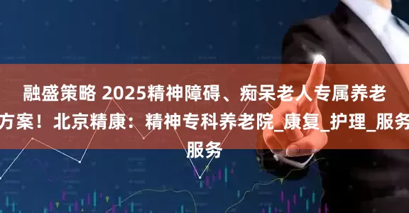 融盛策略 2025精神障碍、痴呆老人专属养老方案！北京精康：精神专科养老院_康复_护理_服务