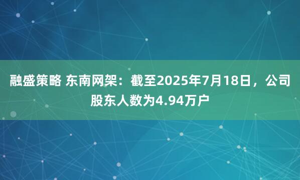 融盛策略 东南网架：截至2025年7月18日，公司股东人数为4.94万户