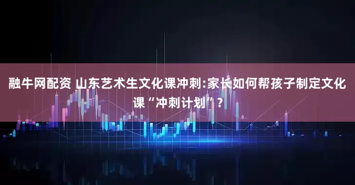 融牛网配资 山东艺术生文化课冲刺:家长如何帮孩子制定文化课“冲刺计划”？
