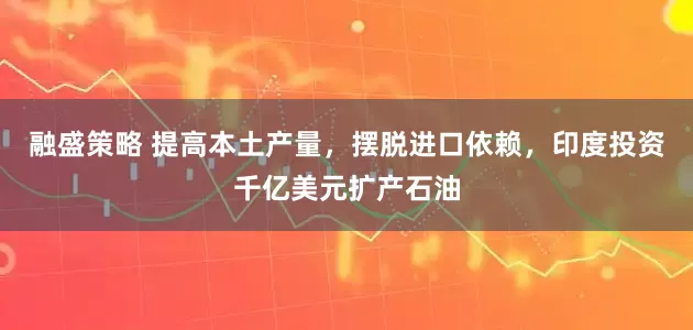 融盛策略 提高本土产量，摆脱进口依赖，印度投资千亿美元扩产石油